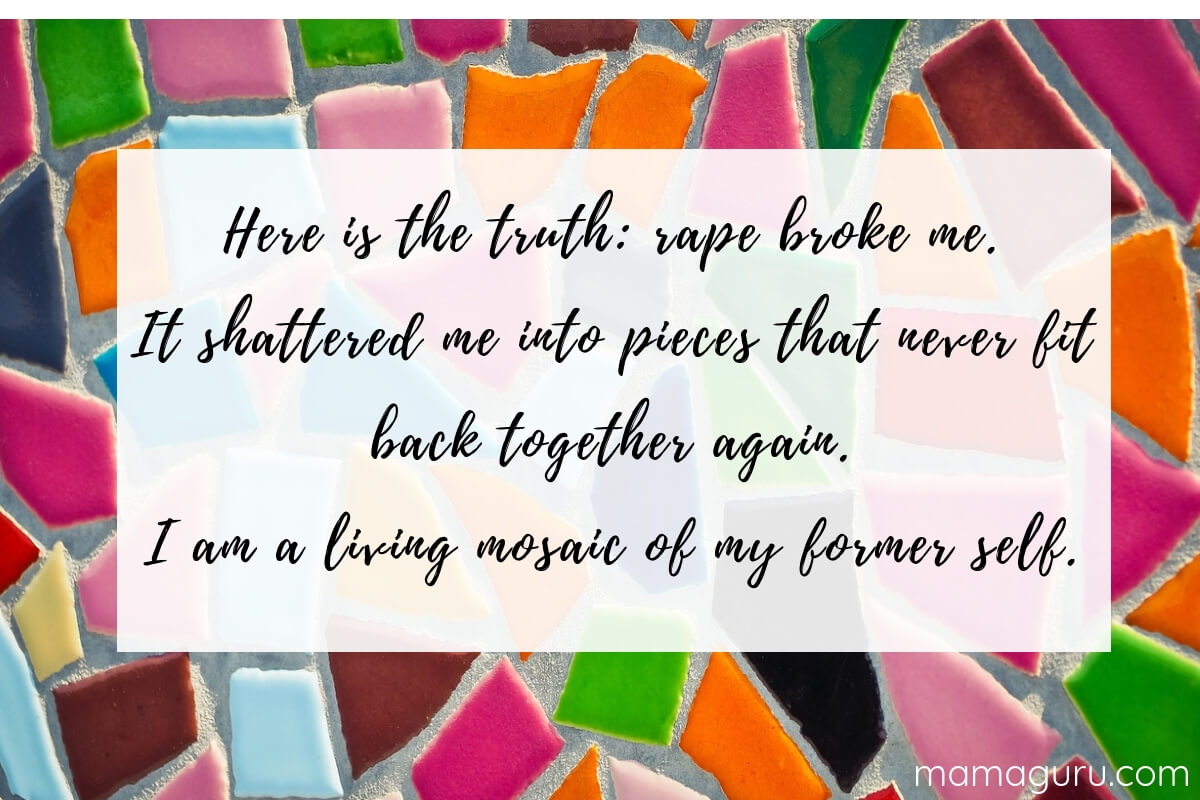 Here is the truth: rape broke me. It shattered me into pieces that never fit back together again. I am a living mosaic of my former self.